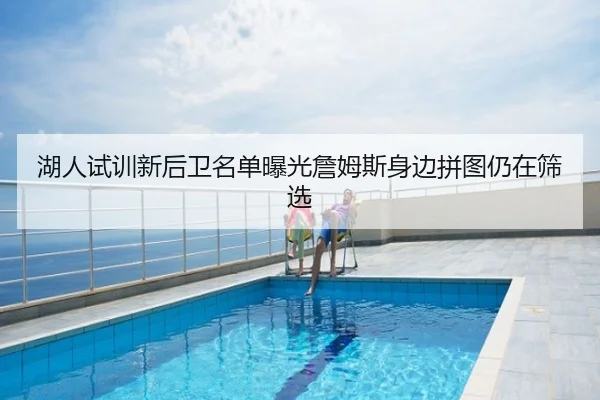 湖人试训新后卫名单曝光詹姆斯身边拼图仍在筛选