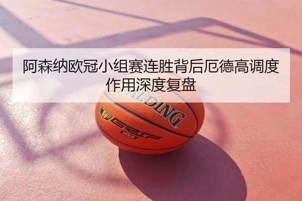 阿森纳欧冠小组赛连胜背后厄德高调度作用深度复盘